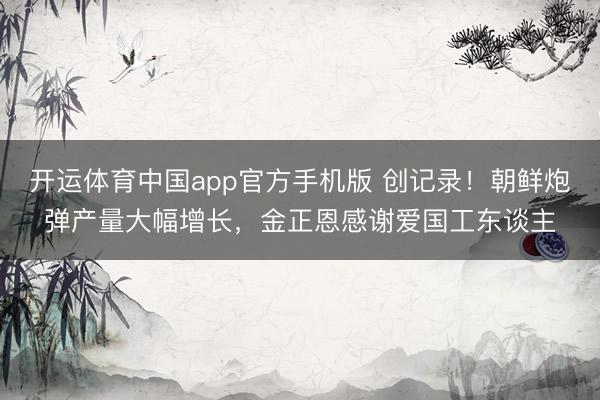 开运体育中国app官方手机版 创记录!朝鲜炮弹产量大幅增长,金正恩感谢爱国工东谈主