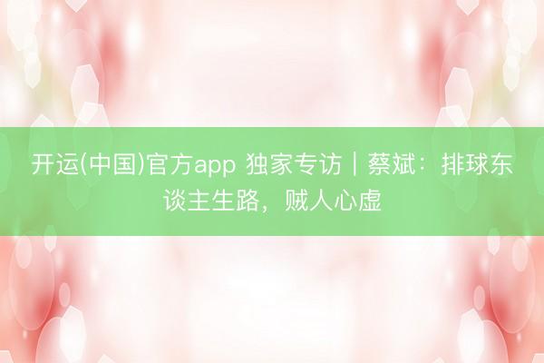 开运(中国)官方app 独家专访|蔡斌:排球东谈主生路,贼人心虚