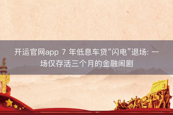 开运官网app 7 年低息车贷“闪电”退场: 一场仅存活三个月的金融闹剧