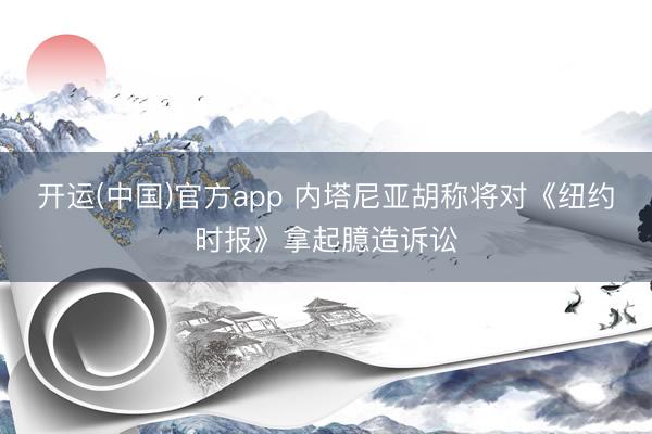 开运(中国)官方app 内塔尼亚胡称将对《纽约时报》拿起臆造诉讼