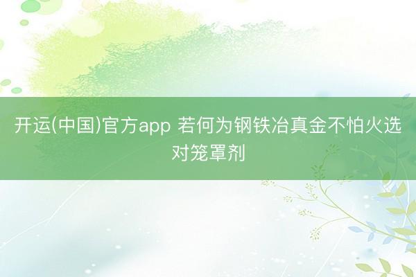 开运(中国)官方app 若何为钢铁冶真金不怕火选对笼罩剂