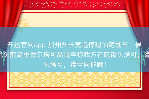 开运官网app 加州州长竞选惊现仙葩翻车！候选东谈主镜头前高举德尔塔可高调声称我方在吃街头塔可，遭全网群嘲！