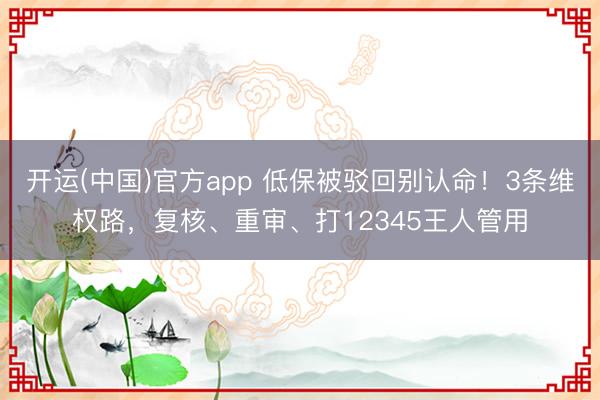 开运(中国)官方app 低保被驳回别认命！3条维权路，复核、重审、打12345王人管用