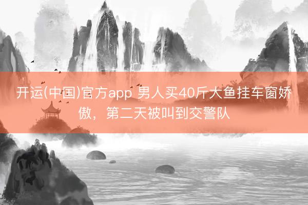 开运(中国)官方app 男人买40斤大鱼挂车窗娇傲，<a href=