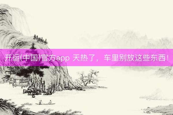 开运(中国)官方app 天热了，车里别放这些东西！