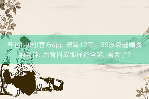 开运(中国)官方app 被骂12年、39岁袁姗姗戛纳封神: 后背抖成那样还含笑, 看哭了?