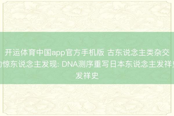 开运体育中国app官方手机版 古东说念主类杂交的惊东说念主发现: DNA测序重写日本东说念主发祥史