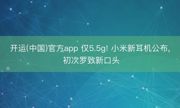开运(中国)官方app 仅5.5g! 小米新耳机公布， 初次罗致新口头