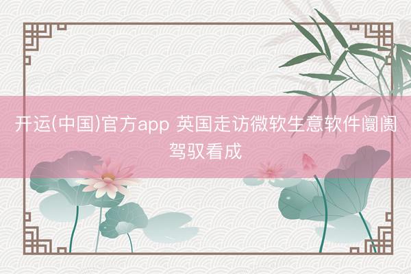 开运(中国)官方app 英国走访微软生意软件阛阓驾驭看成