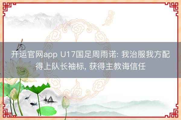 开运官网app U17国足周雨诺: 我治服我方配得上队长袖标， 获得主教诲信任
