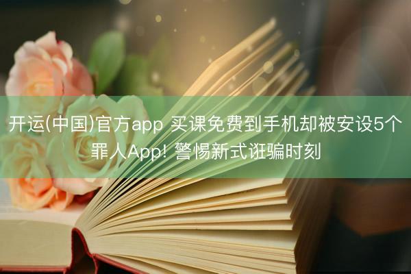 开运(中国)官方app 买课免费到手机却被安设5个罪人App! 警惕新式诳骗时刻