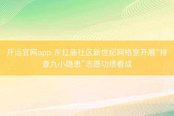 开运官网app 东红庙社区新世纪网格室开展“排查九小隐患”志愿功绩看成