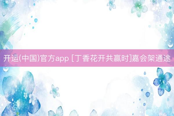 开运(中国)官方app [丁香花开共赢时]嘉会架通途