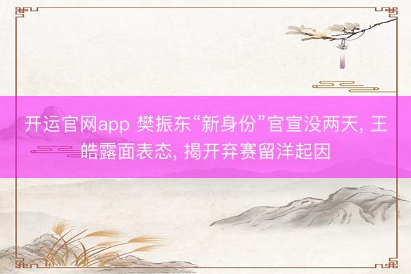 开运官网app 樊振东“新身份”官宣没两天， 王皓露面表态， 揭开弃赛留洋起因