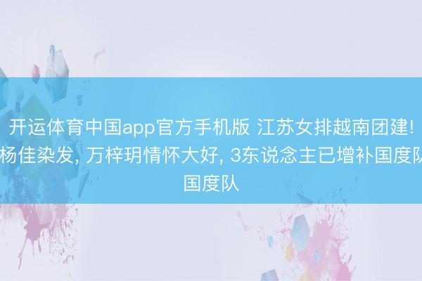 开运体育中国app官方手机版 江苏女排越南团建! 杨佳染发， 万梓玥情怀大好， 3东说念主已增补国度队