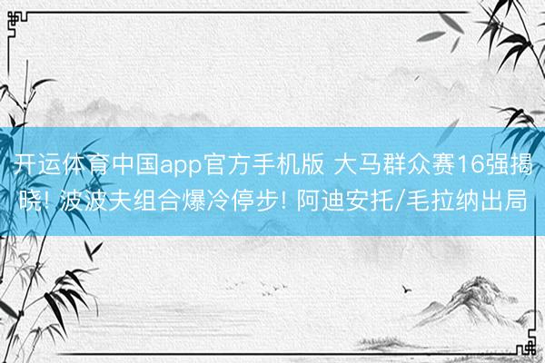 开运体育中国app官方手机版 大马群众赛16强揭晓! 波波夫组合爆冷停步! 阿迪安托/毛拉纳出局