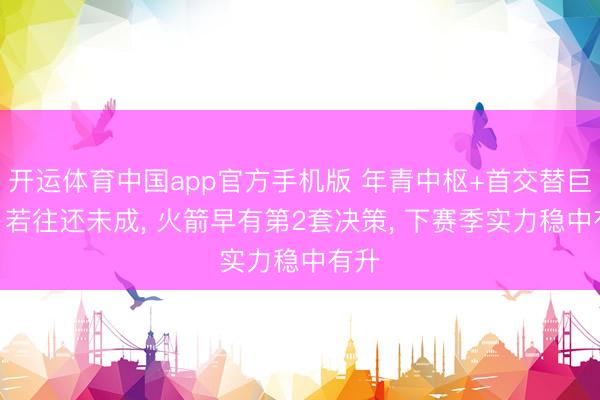 开运体育中国app官方手机版 年青中枢+首交替巨星? 若往还未成， 火箭早有第2套决策， 下赛季实力稳中有升