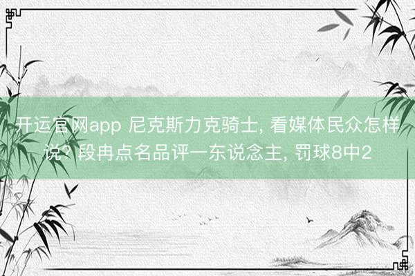 开运官网app 尼克斯力克骑士， 看媒体民众怎样说? 段冉点名品评一东说念主， 罚球8中2