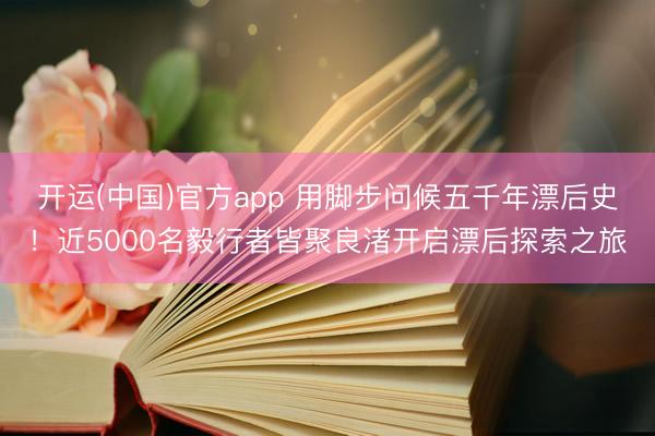开运(中国)官方app 用脚步问候五千年漂后史！近5000名毅行者皆聚良渚开启漂后探索之旅