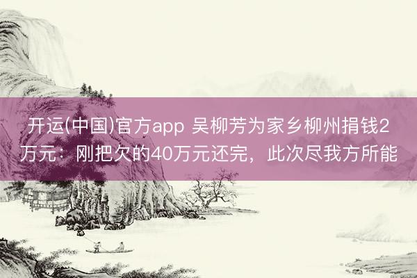 开运(中国)官方app 吴柳芳为家乡柳州捐钱2万元：刚把欠的40万元还完，此次尽我方所能