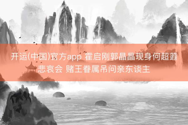 开运(中国)官方app 霍启刚郭晶晶现身何超蕸悲哀会 赌王眷属吊问亲东谈主