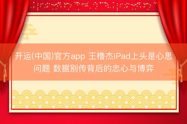开运(中国)官方app 王橹杰iPad上头是心思问题 数据别传背后的忠心与博弈
