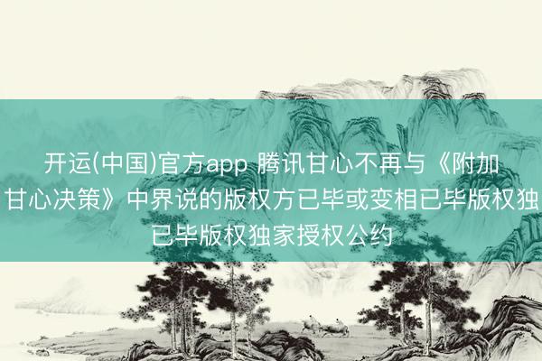 开运(中国)官方app 腾讯甘心不再与《附加斥逐性条目甘心决策》中界说的版权方已毕或变相已毕版权独家授权公约