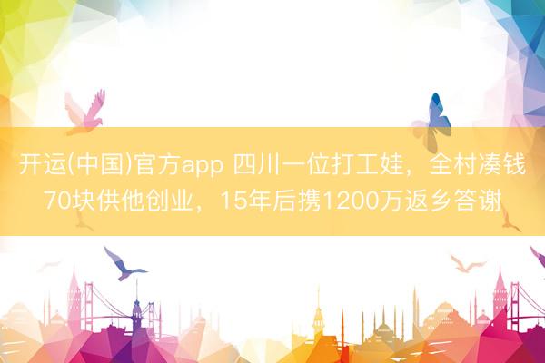 开运(中国)官方app 四川一位打工娃，全村凑钱70块供他创业，15年后携1200万返乡答谢