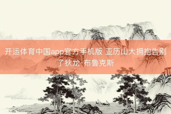 开运体育中国app官方手机版 亚历山大拥抱告别了狄龙·布鲁克斯