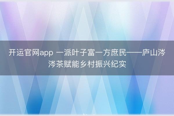 开运官网app 一派叶子富一方庶民——庐山涔涔茶赋能乡村振兴纪实