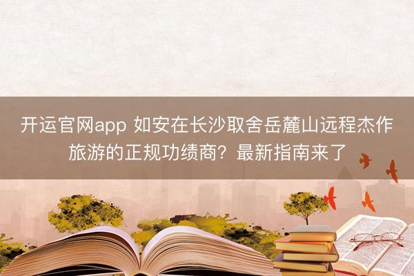 开运官网app 如安在长沙取舍岳麓山远程杰作旅游的正规功绩商？最新指南来了