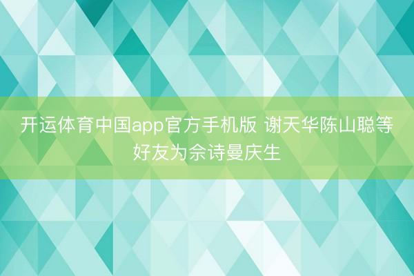开运体育中国app官方手机版 谢天华陈山聪等好友为佘诗曼庆生
