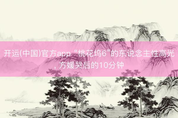 开运(中国)官方app “桃花坞6”的东说念主性高光， 方媛哭后的10分钟