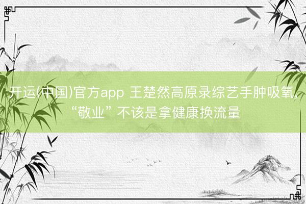 开运(中国)官方app 王楚然高原录综艺手肿吸氧， “敬业” 不该是拿健康换流量