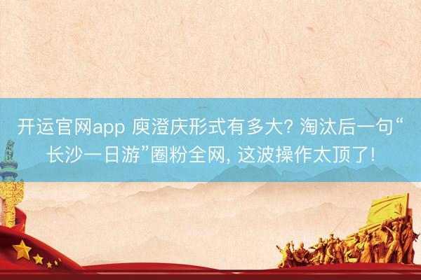 开运官网app 庾澄庆形式有多大? 淘汰后一句“长沙一日游”圈粉全网， 这波操作太顶了!