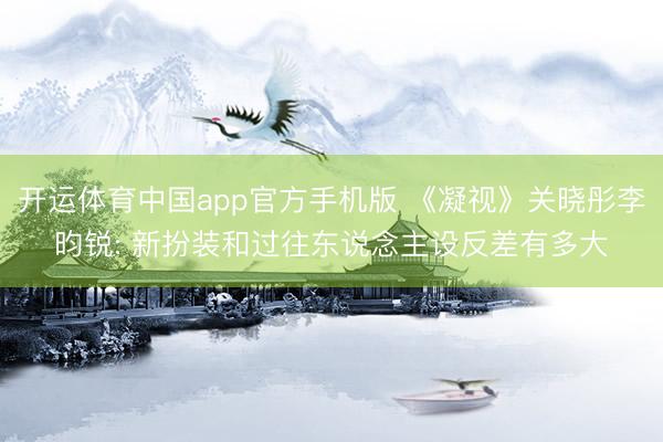 开运体育中国app官方手机版 《凝视》关晓彤李昀锐: 新扮装和过往东说念主设反差有多大