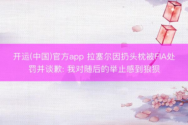 开运(中国)官方app 拉塞尔因扔头枕被FIA处罚并谈歉: 我对随后的举止感到狼狈