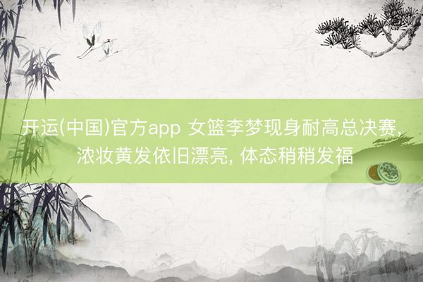 开运(中国)官方app 女篮李梦现身耐高总决赛， 浓妆黄发依旧漂亮， 体态稍稍发福