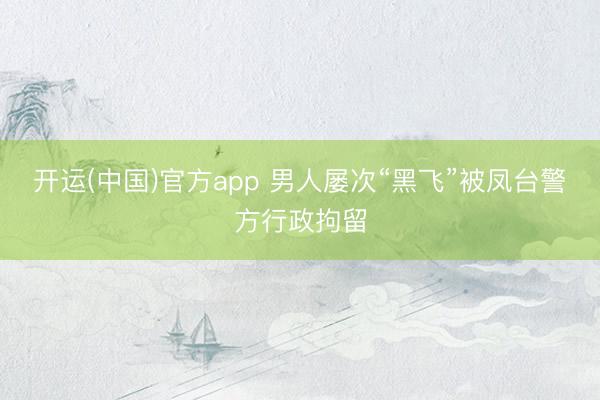 开运(中国)官方app 男人屡次“黑飞”被凤台警方行政拘留