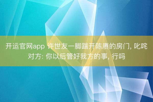 开运官网app 许世友一脚踹开陈赓的房门， 叱咤对方: 你以后管好我方的事， 行吗