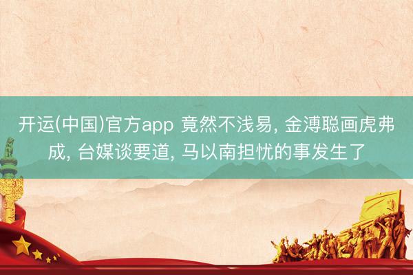 开运(中国)官方app 竟然不浅易， 金溥聪画虎弗成， 台媒谈要道， 马以南担忧的事发生了