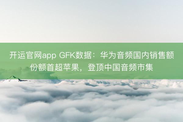 开运官网app GFK数据：华为音频国内销售额份额首超苹果，登顶中国音频市集