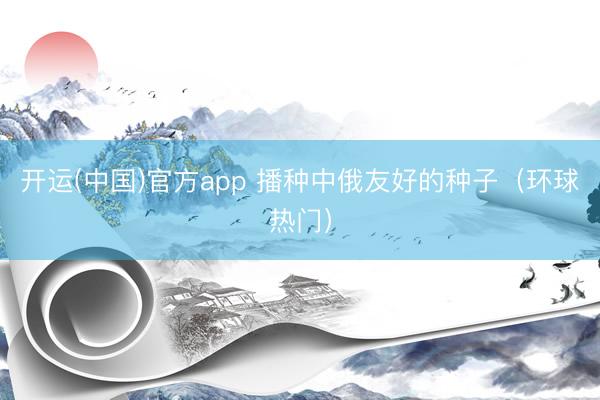 开运(中国)官方app 播种中俄友好的种子（环球热门）