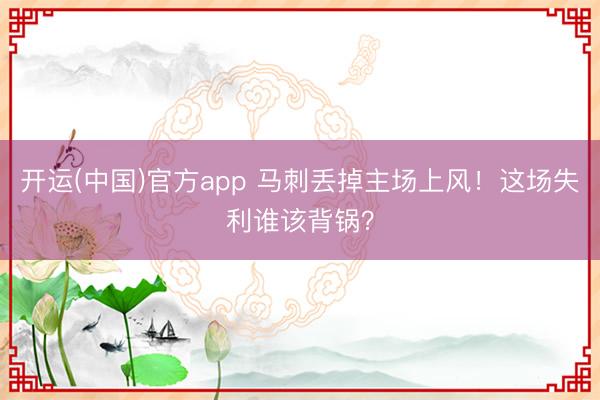 开运(中国)官方app 马刺丢掉主场上风！这场失利谁该背锅？