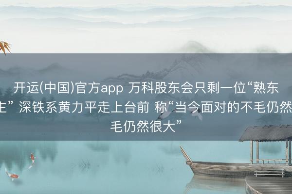 开运(中国)官方app 万科股东会只剩一位“熟东说念主” 深铁系黄力平走上台前 称“